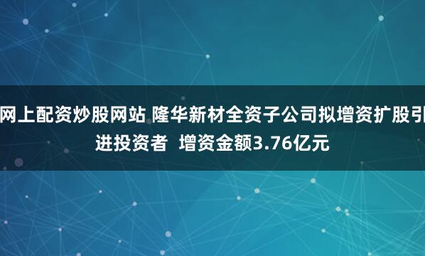 网上配资炒股网站 隆华新材全资子公司拟增资扩股引进投资者  增资金额3.76亿元