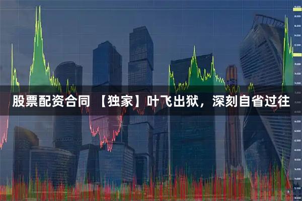股票配资合同 【独家】叶飞出狱，深刻自省过往