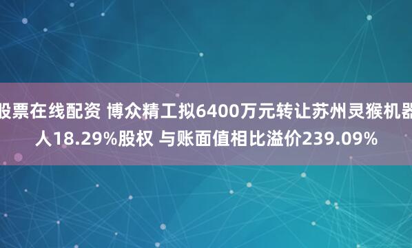 股票在线配资 博众精工拟6400万元转让苏州灵猴机器人18.29%股权 与账面值相比溢价239.09%