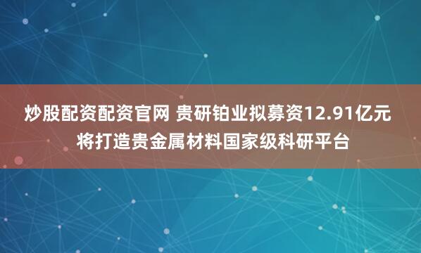 炒股配资配资官网 贵研铂业拟募资12.91亿元  将打造贵金属材料国家级科研平台