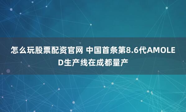 怎么玩股票配资官网 中国首条第8.6代AMOLED生产线在成都量产
