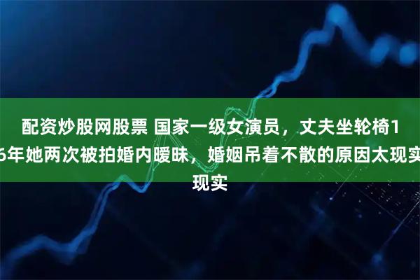 配资炒股网股票 国家一级女演员，丈夫坐轮椅16年她两次被拍婚内暧昧，婚姻吊着不散的原因太现实