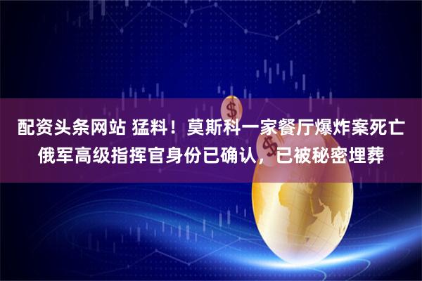 配资头条网站 猛料！莫斯科一家餐厅爆炸案死亡俄军高级指挥官身份已确认，已被秘密埋葬